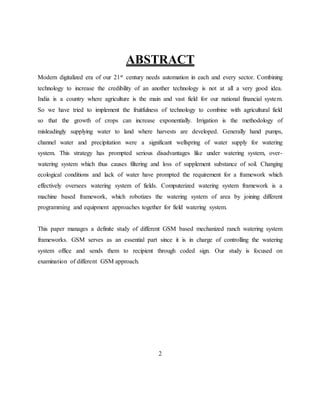 ABSTRACT
Modern digitalized era of our 21st century needs automation in each and every sector. Combining
technology to increase the credibility of an another technology is not at all a very good idea.
India is a country where agriculture is the main and vast field for our national financial system.
So we have tried to implement the fruitfulness of technology to combine with agricultural field
so that the growth of crops can increase exponentially. Irrigation is the methodology of
misleadingly supplying water to land where harvests are developed. Generally hand pumps,
channel water and precipitation were a significant wellspring of water supply for watering
system. This strategy has prompted serious disadvantages like under watering system, over-
watering system which thus causes filtering and loss of supplement substance of soil. Changing
ecological conditions and lack of water have prompted the requirement for a framework which
effectively oversees watering system of fields. Computerized watering system framework is a
machine based framework, which robotizes the watering system of area by joining different
programming and equipment approaches together for field watering system.
This paper manages a definite study of different GSM based mechanized ranch watering system
frameworks. GSM serves as an essential part since it is in charge of controlling the watering
system office and sends them to recipient through coded sign. Our study is focused on
examination of different GSM approach.
2
 