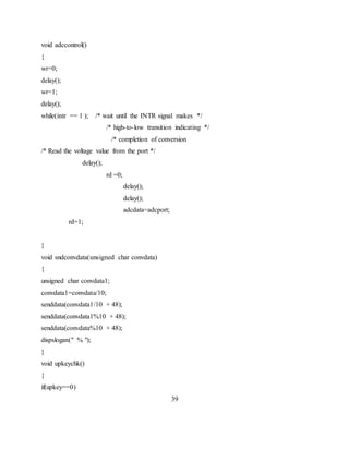 void adccontrol()
{
wr=0;
delay();
wr=1;
delay();
while(intr == 1 ); /* wait until the INTR signal makes */
/* high-to-low transition indicating */
/* completion of conversion
/* Read the voltage value from the port */
delay();
rd =0;
delay();
delay();
adcdata=adcport;
rd=1;
}
void sndconvdata(unsigned char convdata)
{
unsigned char convdata1;
convdata1=convdata/10;
senddata(convdata1/10 + 48);
senddata(convdata1%10 + 48);
senddata(convdata%10 + 48);
dispslogan(" % ");
}
void upkeychk()
{
if(upkey==0)
39
 