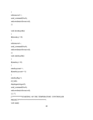 {
referenceval++;
send_command(0xc4);
sndconvdata(referenceval);
}}
void downkeychk()
{
if(downkey==0)
{
referenceval--;
send_command(0xc4);
sndconvdata(referenceval);
}}
void enterkeychk()
{
if(enterkey==0)
{
enterkeycount++;
if(enterkeycount==1)
{
enterkeyflag=1;
clr_lcd();
dispslogan(slogan3);
send_command(0xc4);
sndconvdata(referenceval);
}}} “]
[“/**********STARTING OF THE TEMPERATURE CONTROLLER
PROJECT******************************/
void main()
40
 