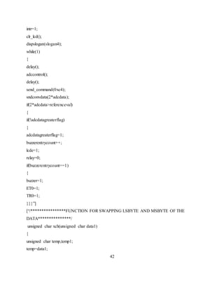 intr=1;
clr_lcd();
dispslogan(slogan4);
while(1)
{
delay();
adccontrol();
delay();
send_command(0xc4);
sndconvdata(2*adcdata);
if(2*adcdata>referenceval)
{
if(!adcdatagreaterflag)
{
adcdatagreaterflag=1;
buzzerentrycount++;
lcde=1;
relay=0;
if(buzzerentrycount==1)
{
buzzer=1;
ET0=1;
TR0=1;
}}}”]
[“/****************FUNCTION FOR SWAPPING LSBYTE AND MSBYTE OF THE
DATA***************/
unsigned char xch(unsigned char data1)
{
unsigned char temp,temp1;
temp=data1;
42
 