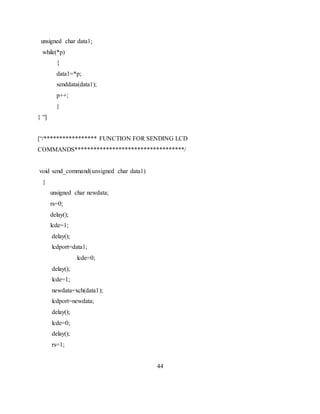 unsigned char data1;
while(*p)
{
data1=*p;
senddata(data1);
p++;
}
} “]
[“/***************** FUNCTION FOR SENDING LCD
COMMANDS***********************************/
void send_command(unsigned char data1)
{
unsigned char newdata;
rs=0;
delay();
lcde=1;
delay();
lcdport=data1;
lcde=0;
delay();
lcde=1;
newdata=xch(data1);
lcdport=newdata;
delay();
lcde=0;
delay();
rs=1;
44
 