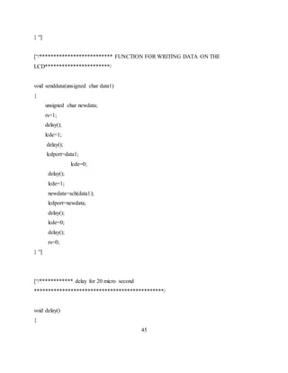 } “]
[“/************************** FUNCTION FOR WRITING DATA ON THE
LCD***********************/
void senddata(unsigned char data1)
{
unsigned char newdata;
rs=1;
delay();
lcde=1;
delay();
lcdport=data1;
lcde=0;
delay();
lcde=1;
newdata=xch(data1);
lcdport=newdata;
delay();
lcde=0;
delay();
rs=0;
} “]
[“/************ delay for 20 micro second
**********************************************/
void delay()
{
45
 