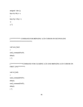 unsigned char i,j;
for(i=0;i<80;i++)
{
for(j=0;j<120;j++)
{}
}}”]
[“/*********** COMMAND FOR BRINGING LCD CURSOR ON SECOND LINE
***************************/
void next_line()
{
send_command(0xc0);
delay();
} “]
[“/**************COMMAND FOR CLEARING LCD AND BRINGING LCD CURSOR ON
FIRST LINE********/
void clr_lcd()
{
send_command(0x01);
delay();
send_command(0x02);
delay();
} “]
46
 