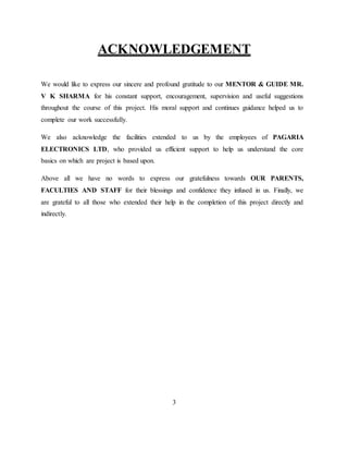 ACKNOWLEDGEMENT
We would like to express our sincere and profound gratitude to our MENTOR & GUIDE MR.
V K SHARMA for his constant support, encouragement, supervision and useful suggestions
throughout the course of this project. His moral support and continues guidance helped us to
complete our work successfully.
We also acknowledge the facilities extended to us by the employees of PAGARIA
ELECTRONICS LTD, who provided us efficient support to help us understand the core
basics on which are project is based upon.
Above all we have no words to express our gratefulness towards OUR PARENTS,
FACULTIES AND STAFF for their blessings and confidence they infused in us. Finally, we
are grateful to all those who extended their help in the completion of this project directly and
indirectly.
3
 