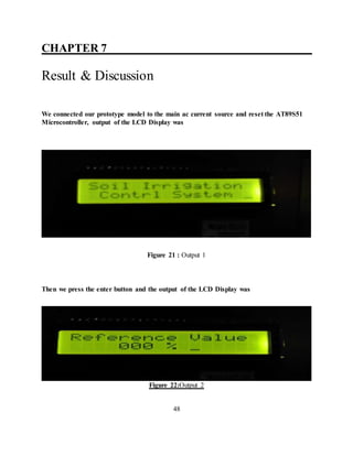 CHAPTER 7__________ ___________________
Result & Discussion
We connected our prototype model to the main ac current source and reset the AT89S51
Microcontroller, output of the LCD Display was
Figure 21 : Output 1
Then we press the enter button and the output of the LCD Display was
Figure 22:Output 2
48
 