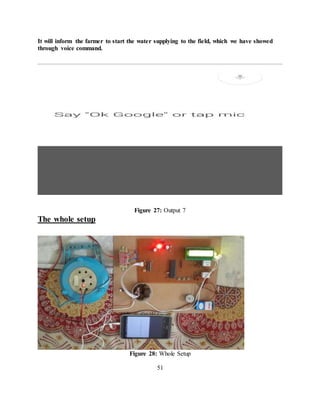 It will inform the farmer to start the water supplying to the field, which we have showed
through voice command.
Figure 27: Output 7
The whole setup
Figure 28: Whole Setup
51
 
