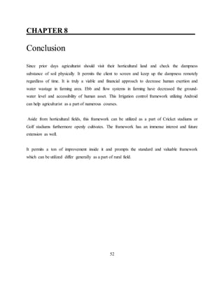 CHAPTER 8____ __________ _______________
Conclusion
Since prior days agriculturist should visit their horticultural land and check the dampness
substance of soil physically. It permits the client to screen and keep up the dampness remotely
regardless of time. It is truly a viable and financial approach to decrease human exertion and
water wastage in farming area. Ebb and flow systems in farming have decreased the ground-
water level and accessibility of human asset. This Irrigation control framework utilizing Android
can help agriculturist as a part of numerous courses.
Aside from horticultural fields, this framework can be utilized as a part of Cricket stadiums or
Golf stadiums furthermore openly cultivates. The framework has an immense interest and future
extension as well.
It permits a ton of improvement inside it and prompts the standard and valuable framework
which can be utilized differ generally as a part of rural field.
52
 