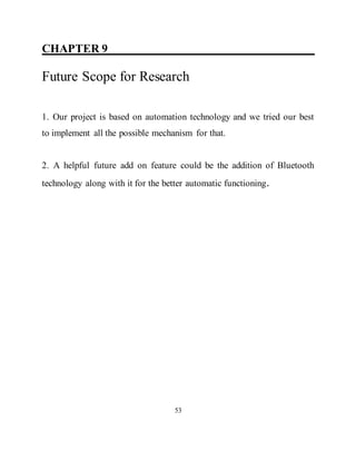 CHAPTER 9 ____________________________
Future Scope for Research
1. Our project is based on automation technology and we tried our best
to implement all the possible mechanism for that.
2. A helpful future add on feature could be the addition of Bluetooth
technology along with it for the better automatic functioning.
53
 