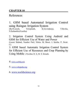 CHAPTER 10 ___________________________
References
1. GSM based Automated Irrigation Control
using Raingun Irrigation System
(By-R.suresh, S.Gopinath, K.Govindaraju, T.Devika,
N.SuthanthiraVanitha)
2. Irrigation Control System Using Android and
GSM for Efficient Use of Water and Power
(Laxmi Shabadi, Nandini Patil, Nikita. M, Shruti. J, Smitha. P, Swati.
C).
3. GSM based Automatic Irrigation Control System
for Efficient Use of Resources and Crop Planning by
Using Mobile ( Pavithra D. S, M. S .Srinath)
4. www.scribd,com
5. www.wikipedia.org
6. www.worldscience.org
54
 