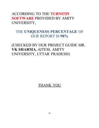 ACCORDING TO THE TURNITIN
SOFTWARE PROVIDED BY AMITY
UNIVERSITY,
THE UNIQUENESS PERCENTAGE OF
OUR REPORT IS 98%
(CHECKED BY OUR PROJECT GUIDE MR.
VK SHARMA, AITEM, AMITY
UNIVERSITY, UTTAR PRADESH)
THANK YOU
56
 
