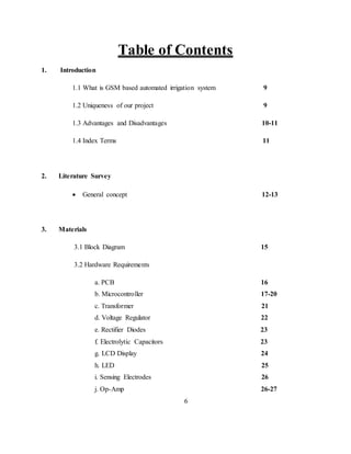 Table of Contents
1. Introduction
1.1 What is GSM based automated irrigation system 9
1.2 Uniqueness of our project 9
1.3 Advantages and Disadvantages 10-11
1.4 Index Terms 11
2. Literature Survey
 General concept 12-13
3. Materials
3.1 Block Diagram 15
3.2 Hardware Requirements
a. PCB 16
b. Microcontroller 17-20
c. Transformer 21
d. Voltage Regulator 22
e. Rectifier Diodes 23
f. Electrolytic Capacitors 23
g. LCD Display 24
h. LED 25
i. Sensing Electrodes 26
j. Op-Amp 26-27
6
 