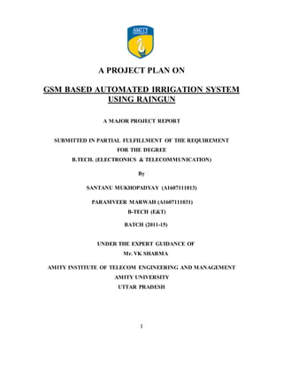 A PROJECT PLAN ON
GSM BASED AUTOMATED IRRIGATION SYSTEM
USING RAINGUN
A MAJOR PROJECT REPORT
SUBMITTED IN PARTIAL FULFILLMENT OF THE REQUIREMENT
FOR THE DEGREE
B.TECH. (ELECTRONICS & TELECOMMUNICATION)
By
SANTANU MUKHOPADYAY (A1607111013)
PARAMVEER MARWAH (A1607111031)
B-TECH (E&T)
BATCH (2011-15)
UNDER THE EXPERT GUIDANCE OF
Mr. VK SHARMA
AMITY INSTITUTE OF TELECOM ENGINEERING AND MANAGEMENT
AMITY UNIVERSITY
UTTAR PRADESH
I
 