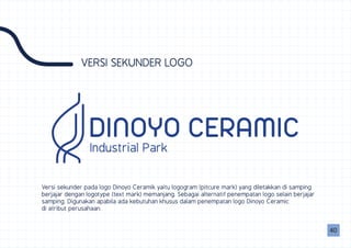 VERSI SEKUNDER LOGO
Versi sekunder pada logo Dinoyo Ceramik yaitu logogram (pitcure mark) yang diletakkan di samping
berjajar dengan logotype (text mark) memanjang. Sebagai alternatif penempatan logo selain berjajar
samping. Digunakan apabila ada kebutuhan khusus dalam penempatan logo Dinoyo Ceramic
di atribut perusahaan.
DINOYO CERAMICIndustrial Park
0040
 
