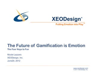 XEODesign                   ®



                        Putting Emotion into Play ™




The Future of Gamification is Emotion
The Four Keys to Fun

Nicole Lazzaro
XEODesign, Inc.
June20, 2012


                                        www.xeodesign.com
                                        © 2011 XEODesign, Inc.
 