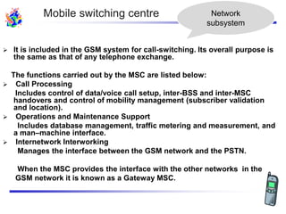  It is included in the GSM system for call-switching. Its overall purpose is
the same as that of any telephone exchange.
The functions carried out by the MSC are listed below:
 Call Processing
Includes control of data/voice call setup, inter-BSS and inter-MSC
handovers and control of mobility management (subscriber validation
and location).
 Operations and Maintenance Support
Includes database management, traffic metering and measurement, and
a man–machine interface.
 Internetwork Interworking
Manages the interface between the GSM network and the PSTN.
When the MSC provides the interface with the other networks in the
GSM network it is known as a Gateway MSC.
Network
subsystem
Mobile switching centre
 