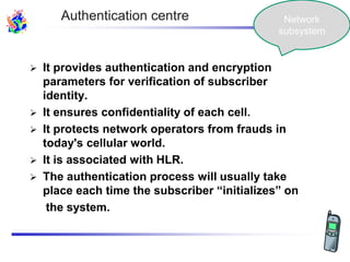  It provides authentication and encryption
parameters for verification of subscriber
identity.
 It ensures confidentiality of each cell.
 It protects network operators from frauds in
today's cellular world.
 It is associated with HLR.
 The authentication process will usually take
place each time the subscriber “initializes” on
the system.
Authentication centre Network
subsystem
 