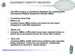 The EIR contains a centralized database for validating the
International Mobile Equipment Identity (IMEI).
 It contains three lists:
 White List
Contains those IMEIs which are known to have been
assigned to valid MS equipment.
 Black List
 Contains IMEIs of MS which have been reported stolen or
which are to be denied service for some other reason.
 Grey List
Contains IMEIs of MS which have problems (for example,
faulty software). These are not, however, sufficiently
significant to warrant a „„black listing”.
EQUIPMENT IDENTITY REGISTER
Network
subsystem
 