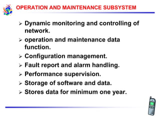  Dynamic monitoring and controlling of
network.
 operation and maintenance data
function.
 Configuration management.
 Fault report and alarm handling.
 Performance supervision.
 Storage of software and data.
 Stores data for minimum one year.
OPERATION AND MAINTENANCE SUBSYSTEM
 