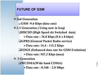 FUTURE OF GSM
2nd Generation
 GSM -9.6 Kbps (data rate)
2.5 Generation ( Using now in Iraq)
HSCSD (High Speed ckt Switched data)
Data rate : 76.8 Kbps (9.6 x 8 kbps)
GPRS (General Packet Radio service)
Data rate: 14.4 - 115.2 Kbps
EDGE (Enhanced data rate for GSM Evolution)
Data rate: 547.2 Kbps (max)
 3 Generation
WCDMA(Wide band CDMA)
Data rate : 0.348 – 2.0 Mbps
 
