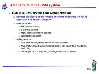 4.30
Architecture of the GSM system
 GSM is a PLMN (Public Land Mobile Network)
 several providers setup mobile networks following the GSM
standard within each country
 components
MS (mobile station)
BS (base station)
MSC (mobile switching center)
LR (location register)
 subsystems
RSS (radio subsystem): covers all radio aspects
NSS (network and switching subsystem): call forwarding, handover,
switching
OSS (operation subsystem): management of the network
 