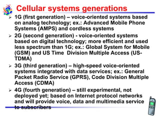 Cellular systems generations
 1G (first generation) – voice-oriented systems based
on analog technology; ex.: Advanced Mobile Phone
Systems (AMPS) and cordless systems
 2G (second generation) - voice-oriented systems
based on digital technology; more efficient and used
less spectrum than 1G; ex.: Global System for Mobile
(GSM) and US Time Division Multiple Access (US-
TDMA)
 3G (third generation) – high-speed voice-oriented
systems integrated with data services; ex.: General
Packet Radio Service (GPRS), Code Division Multiple
Access (CDMA)
 4G (fourth generation) – still experimental, not
deployed yet; based on Internet protocol networks
and will provide voice, data and multimedia service
to subscribers
 