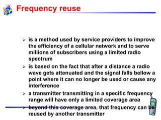 Frequency reuse
 is a method used by service providers to improve
the efficiency of a cellular network and to serve
millions of subscribers using a limited radio
spectrum
 is based on the fact that after a distance a radio
wave gets attenuated and the signal falls bellow a
point where it can no longer be used or cause any
interference
 a transmitter transmitting in a specific frequency
range will have only a limited coverage area
 beyond this coverage area, that frequency can be
reused by another transmitter
 