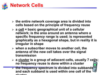 Network Cells
 the entire network coverage area is divided into
cells based on the principle of frequency reuse
 a cell = basic geographical unit of a cellular
network; is the area around an antenna where a
specific frequency range is used; is represented
graphically as a hexagonal shape, but in reality it is
irregular in shape
 when a subscriber moves to another cell, the
antenna of the new cell takes over the signal
transmission
 a cluster is a group of adiacent cells, usually 7 cells;
no frequency reuse is done within a cluster
 the frequency spectrum is divided into subbands
and each subband is used within one cell of the
 