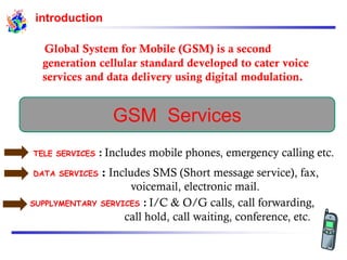 introduction
Global System for Mobile (GSM) is a second
generation cellular standard developed to cater voice
services and data delivery using digital modulation.
GSM Services
TELE SERVICES : Includes mobile phones, emergency calling etc.
DATA SERVICES : Includes SMS (Short message service), fax,
voicemail, electronic mail.
SUPPLYMENTARY SERVICES : I/C & O/G calls, call forwarding,
call hold, call waiting, conference, etc.
 