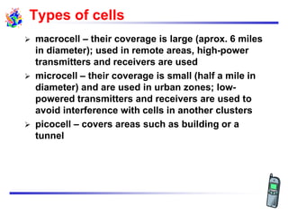 Types of cells
 macrocell – their coverage is large (aprox. 6 miles
in diameter); used in remote areas, high-power
transmitters and receivers are used
 microcell – their coverage is small (half a mile in
diameter) and are used in urban zones; low-
powered transmitters and receivers are used to
avoid interference with cells in another clusters
 picocell – covers areas such as building or a
tunnel
 