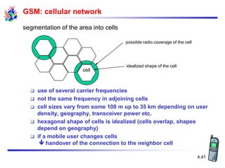 4.41
possible radio coverage of the cell
idealized shape of the cell
cell
segmentation of the area into cells
GSM: cellular network
 use of several carrier frequencies
 not the same frequency in adjoining cells
 cell sizes vary from some 100 m up to 35 km depending on user
density, geography, transceiver power etc.
 hexagonal shape of cells is idealized (cells overlap, shapes
depend on geography)
 if a mobile user changes cells
 handover of the connection to the neighbor cell
 