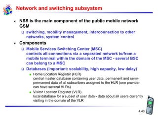 4.43
Network and switching subsystem
 NSS is the main component of the public mobile network
GSM
 switching, mobility management, interconnection to other
networks, system control
 Components
 Mobile Services Switching Center (MSC)
controls all connections via a separated network to/from a
mobile terminal within the domain of the MSC - several BSC
can belong to a MSC
 Databases (important: scalability, high capacity, low delay)
Home Location Register (HLR)
central master database containing user data, permanent and semi-
permanent data of all subscribers assigned to the HLR (one provider
can have several HLRs)
Visitor Location Register (VLR)
local database for a subset of user data - data about all users currently
visiting in the domain of the VLR
 