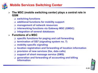 4.44
Mobile Services Switching Center
 The MSC (mobile switching center) plays a central role in
GSM
 switching functions
 additional functions for mobility support
 management of network resources
 interworking functions via Gateway MSC (GMSC)
 integration of several databases
 Functions of a MSC
 specific functions for paging and call forwarding
 termination of SS7 (signaling system no. 7)
 mobility specific signaling
 location registration and forwarding of location information
 provision of new services (fax, data calls)
 support of short message service (SMS)
 generation and forwarding of accounting and billing
information
 