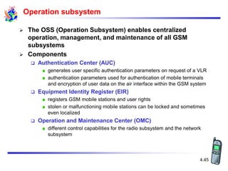 4.45
Operation subsystem
 The OSS (Operation Subsystem) enables centralized
operation, management, and maintenance of all GSM
subsystems
 Components
 Authentication Center (AUC)
generates user specific authentication parameters on request of a VLR
authentication parameters used for authentication of mobile terminals
and encryption of user data on the air interface within the GSM system
 Equipment Identity Register (EIR)
registers GSM mobile stations and user rights
stolen or malfunctioning mobile stations can be locked and sometimes
even localized
 Operation and Maintenance Center (OMC)
different control capabilities for the radio subsystem and the network
subsystem
 