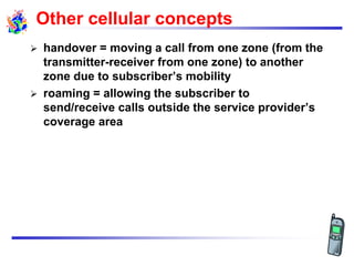 Other cellular concepts
 handover = moving a call from one zone (from the
transmitter-receiver from one zone) to another
zone due to subscriber‟s mobility
 roaming = allowing the subscriber to
send/receive calls outside the service provider‟s
coverage area
 
