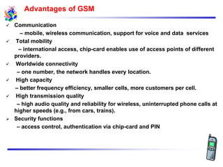  Communication
– mobile, wireless communication, support for voice and data services
 Total mobility
– international access, chip-card enables use of access points of different
providers.
 Worldwide connectivity
– one number, the network handles every location.
 High capacity
– better frequency efficiency, smaller cells, more customers per cell.
 High transmission quality
– high audio quality and reliability for wireless, uninterrupted phone calls at
higher speeds (e.g., from cars, trains).
 Security functions
– access control, authentication via chip-card and PIN
Advantages of GSM
 
