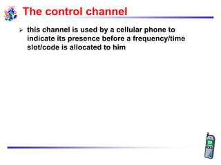 The control channel
 this channel is used by a cellular phone to
indicate its presence before a frequency/time
slot/code is allocated to him
 