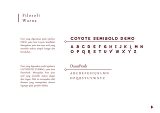 Filosofi
Warna
Font yang digunakan pada typeface
(MLK) yaitu font Coyote SemiBold.
Merupakan jenis font sans serif yang
memiliki makna simpel, hangat dan
bersahabat.
Font yang digunakan pada typefaece
(AUTHENTIC FURBAG) yaitu font
DaunPenh. Merupakan font jenis
serif yang memiliki makna elegan
dan ringan. Sifat ini merupakan sifat
dinamis yang memperkuat elemen
logotype pada produk Malika.
A B C D E F G H I J K L M N
O P Q R S T U V W X Y Z
Coyote SemiBold DEMO
A B C D E F G H I J K L M N
O P Q R S T U V W X Y Z
DaunPenh
 