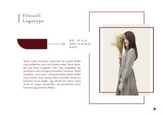 RGB : 87, 15, 20
CMYK: 37, 95, 83, 59
#570F14
Warna merah merupakan representasi dari produk Malika
yang memberikan emosi dan kekuatan hidup. Berani bertin-
dak juga berani mengambil resiko. Siap menghadapi dan
memberikan solusi berbagai permasalahan konsumen. Merah
merupakan warna pekat, mempresentasikan produk Malika
yang memiliki peran penting dalam kebutuhan keseharian
konsumen. Kesan hangat juga diambil dari elemen warna
merah ini, hangat menimbulkan rasa persahabatan antara
konsumen juga produsen Malika.
Filosofi
Logotype
 