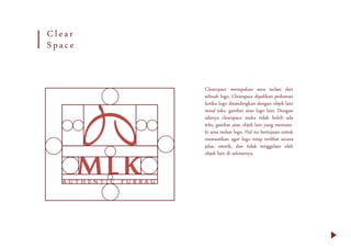 Clearcpace merupakan area isolasi dari
sebuah logo. Clearspace dijadikan pedoman
ketika logo disandingkan dengan objek lain
misal teks, gambar atau logo lain. Dengan
adanya clearspace maka tidak boleh ada
teks, gambar atau objek lain yang memasu-
ki area isolasi logo. Hal ini bertujuan untuk
memastikan agar logo tetap terlihat secara
jelas, estetik, dan tidak tenggelam oleh
objek lain di sekitarnya.
Clear
Space
 