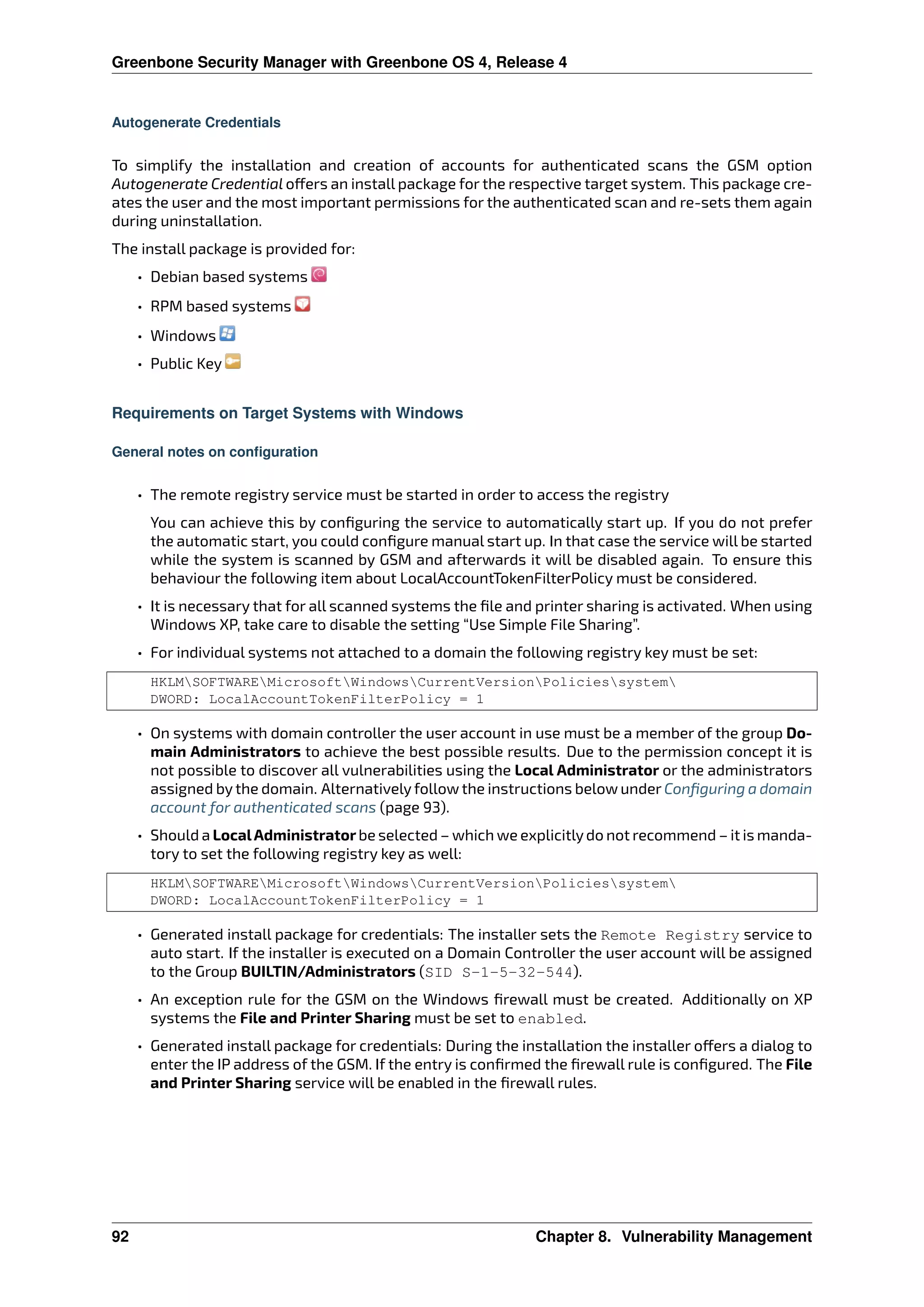 Greenbone Security Manager with Greenbone OS 4, Release 4
Autogenerate Credentials
To simplify the installation and creation of accounts for authenticated scans the GSM option
Autogenerate Credential o ers an install package for the respective target system. This package cre-
ates the user and the most important permissions for the authenticated scan and re-sets them again
during uninstallation.
The install package is provided for:
• Debian based systems
• RPM based systems
• Windows
• Public Key
Requirements on Target Systems with Windows
General notes on configuration
• The remote registry service must be started in order to access the registry
You can achieve this by conﬁguring the service to automatically start up. If you do not prefer
the automatic start, you could conﬁgure manual start up. In that case the service will be started
while the system is scanned by GSM and afterwards it will be disabled again. To ensure this
behaviour the following item about LocalAccountTokenFilterPolicy must be considered.
• It is necessary that for all scanned systems the ﬁle and printer sharing is activated. When using
Windows XP, take care to disable the setting “Use Simple File Sharing”.
• For individual systems not attached to a domain the following registry key must be set:
HKLMSOFTWAREMicrosoftWindowsCurrentVersionPoliciessystem
DWORD: LocalAccountTokenFilterPolicy = 1
• On systems with domain controller the user account in use must be a member of the group Do-
main Administrators to achieve the best possible results. Due to the permission concept it is
not possible to discover all vulnerabilities using the Local Administrator or the administrators
assigned by the domain. Alternatively follow the instructions below under Conﬁguring a domain
account for authenticated scans (page 93).
• Should a LocalAdministratorbe selected – which we explicitlydo not recommend – it is manda-
tory to set the following registry key as well:
HKLMSOFTWAREMicrosoftWindowsCurrentVersionPoliciessystem
DWORD: LocalAccountTokenFilterPolicy = 1
• Generated install package for credentials: The installer sets the Remote Registry service to
auto start. If the installer is executed on a Domain Controller the user account will be assigned
to the Group BUILTIN/Administrators (SID S-1-5-32-544).
• An exception rule for the GSM on the Windows ﬁrewall must be created. Additionally on XP
systems the File and Printer Sharing must be set to enabled.
• Generated install package for credentials: During the installation the installer o ers a dialog to
enter the IP address of the GSM. If the entry is conﬁrmed the ﬁrewall rule is conﬁgured. The File
and Printer Sharing service will be enabled in the ﬁrewall rules.
92 Chapter 8. Vulnerability Management
 