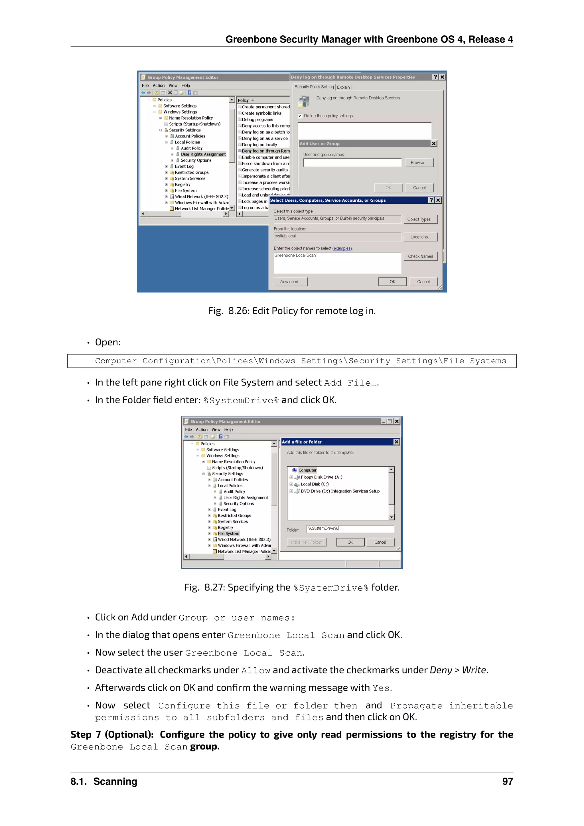 Greenbone Security Manager with Greenbone OS 4, Release 4
Fig. 8.26: Edit Policy for remote log in.
• Open:
Computer ConfigurationPolicesWindows SettingsSecurity SettingsFile Systems
• In the left pane right click on File System and select Add File….
• In the Folder ﬁeld enter: %SystemDrive% and click OK.
Fig. 8.27: Specifying the %SystemDrive% folder.
• Click on Add under Group or user names:
• In the dialog that opens enter Greenbone Local Scan and click OK.
• Now select the user Greenbone Local Scan.
• Deactivate all checkmarks under Allow and activate the checkmarks under Deny > Write.
• Afterwards click on OK and conﬁrm the warning message with Yes.
• Now select Configure this file or folder then and Propagate inheritable
permissions to all subfolders and files and then click on OK.
Step 7 (Optional): Conﬁgure the policy to give only read permissions to the registry for the
Greenbone Local Scan group.
8.1. Scanning 97
 