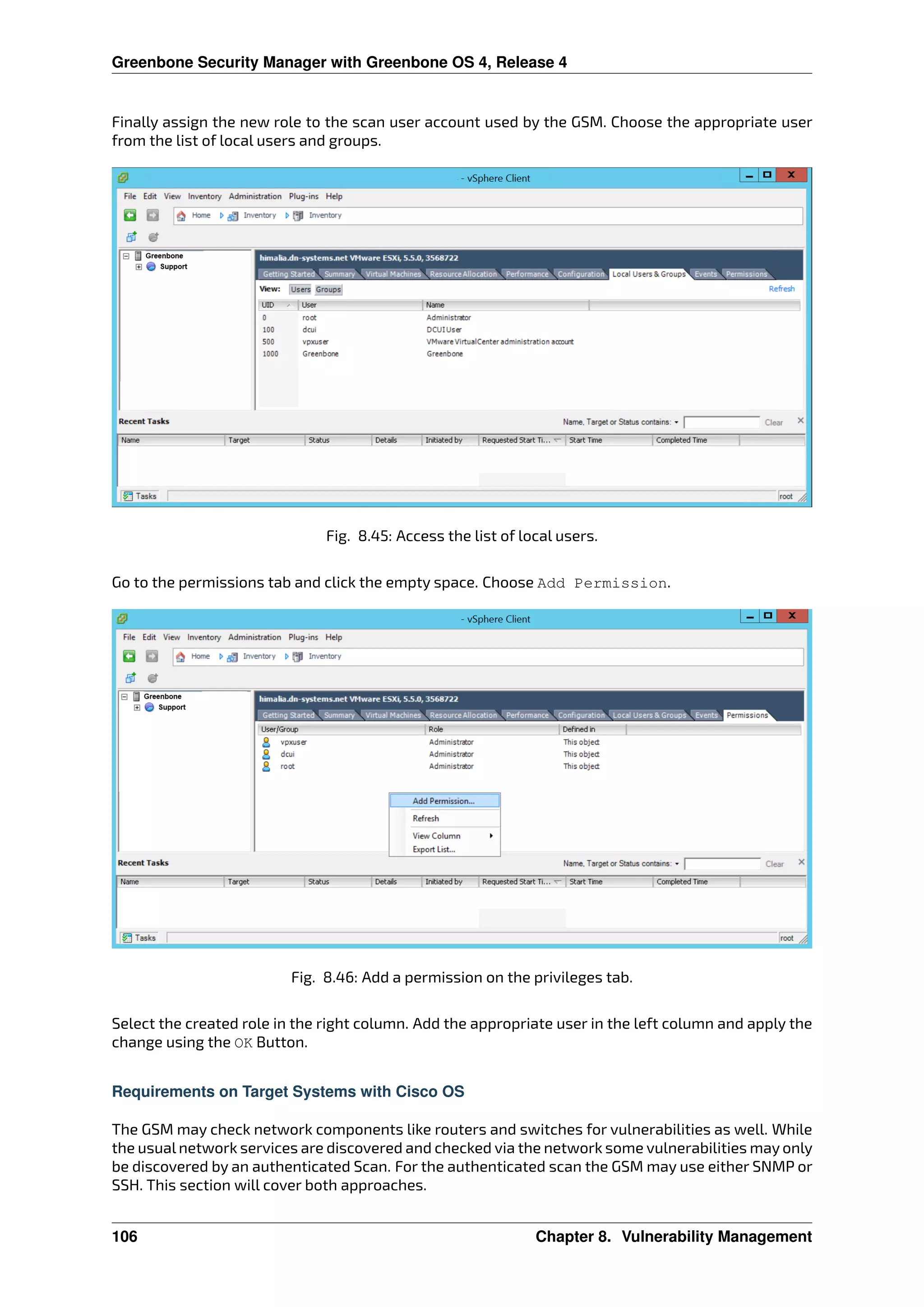 Greenbone Security Manager with Greenbone OS 4, Release 4
Finally assign the new role to the scan user account used by the GSM. Choose the appropriate user
from the list of local users and groups.
Fig. 8.45: Access the list of local users.
Go to the permissions tab and click the empty space. Choose Add Permission.
Fig. 8.46: Add a permission on the privileges tab.
Select the created role in the right column. Add the appropriate user in the left column and apply the
change using the OK Button.
Requirements on Target Systems with Cisco OS
The GSM may check network components like routers and switches for vulnerabilities as well. While
the usual network services are discovered and checked via the network some vulnerabilities may only
be discovered by an authenticated Scan. For the authenticated scan the GSM may use either SNMP or
SSH. This section will cover both approaches.
106 Chapter 8. Vulnerability Management
 