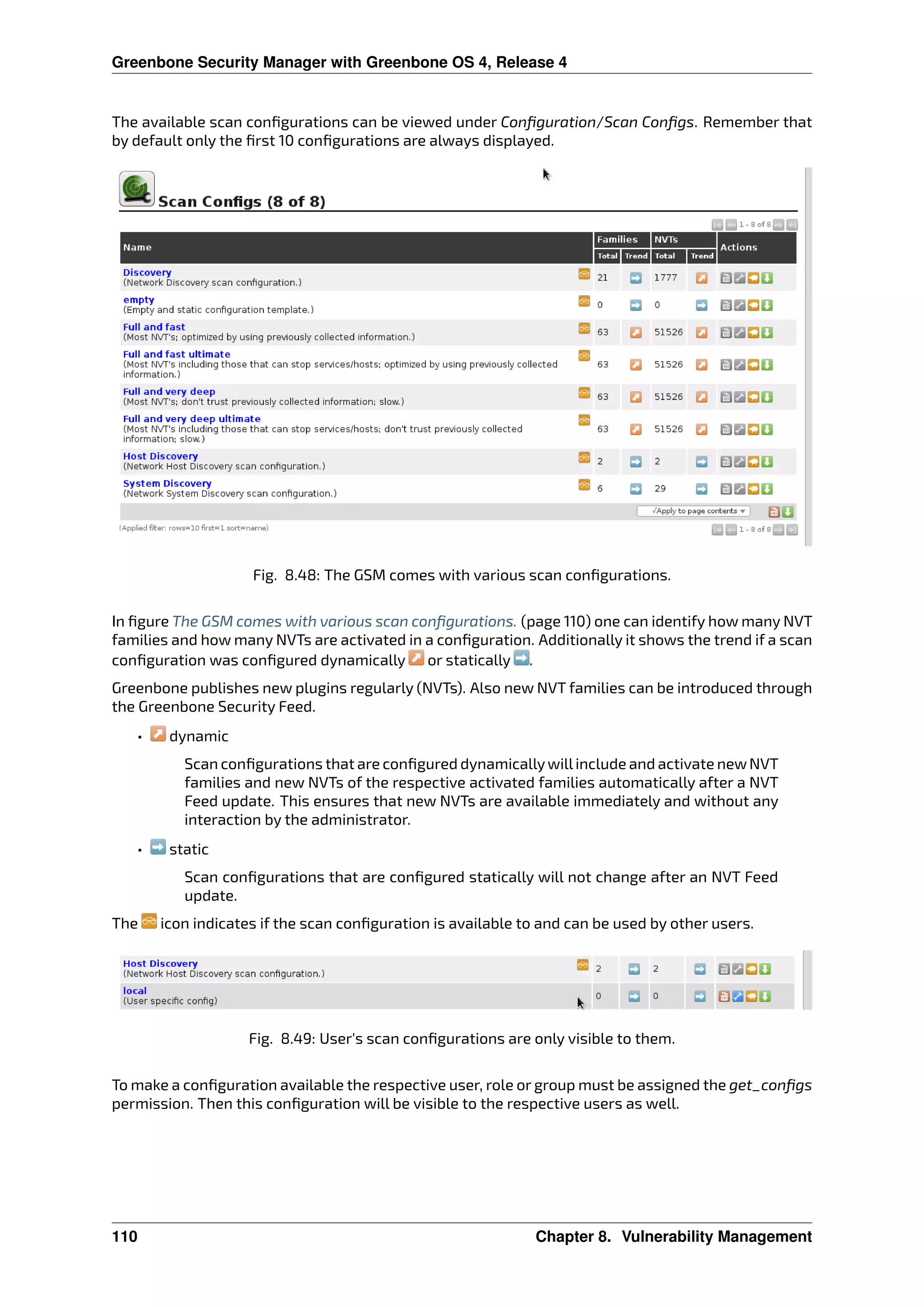 Greenbone Security Manager with Greenbone OS 4, Release 4
The available scan conﬁgurations can be viewed under Conﬁguration/Scan Conﬁgs. Remember that
by default only the ﬁrst 10 conﬁgurations are always displayed.
Fig. 8.48: The GSM comes with various scan conﬁgurations.
In ﬁgure The GSM comes with various scan conﬁgurations. (page 110) one can identify how many NVT
families and how many NVTs are activated in a conﬁguration. Additionally it shows the trend if a scan
conﬁguration was conﬁgured dynamically or statically .
Greenbone publishes new plugins regularly (NVTs). Also new NVT families can be introduced through
the Greenbone Security Feed.
• dynamic
Scan conﬁgurations that are conﬁgured dynamicallywillinclude and activate newNVT
families and new NVTs of the respective activated families automatically after a NVT
Feed update. This ensures that new NVTs are available immediately and without any
interaction by the administrator.
• static
Scan conﬁgurations that are conﬁgured statically will not change after an NVT Feed
update.
The icon indicates if the scan conﬁguration is available to and can be used by other users.
Fig. 8.49: User’s scan conﬁgurations are only visible to them.
To make a conﬁguration available the respective user, role or group must be assigned the get_conﬁgs
permission. Then this conﬁguration will be visible to the respective users as well.
110 Chapter 8. Vulnerability Management
 