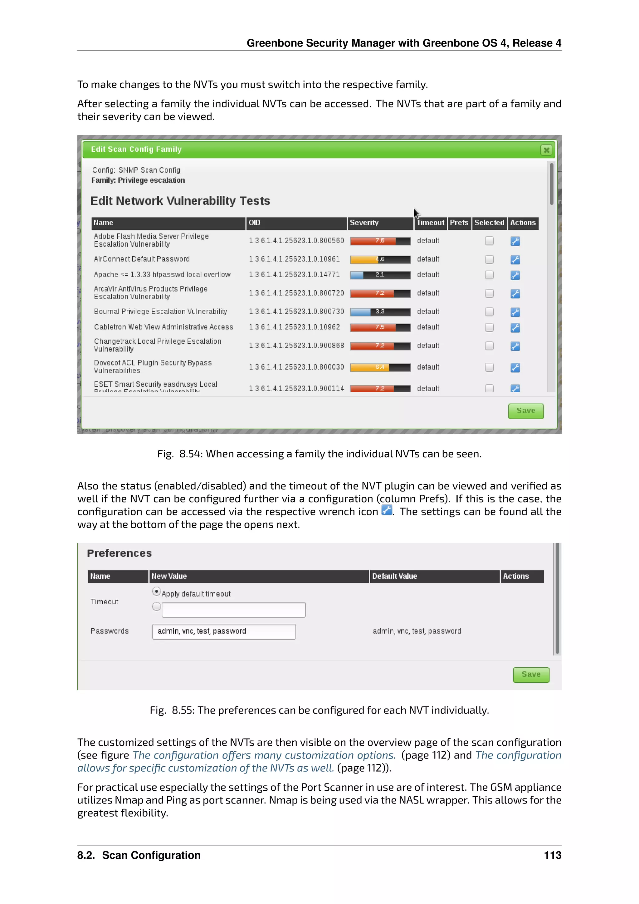 Greenbone Security Manager with Greenbone OS 4, Release 4
To make changes to the NVTs you must switch into the respective family.
After selecting a family the individual NVTs can be accessed. The NVTs that are part of a family and
their severity can be viewed.
Fig. 8.54: When accessing a family the individual NVTs can be seen.
Also the status (enabled/disabled) and the timeout of the NVT plugin can be viewed and veriﬁed as
well if the NVT can be conﬁgured further via a conﬁguration (column Prefs). If this is the case, the
conﬁguration can be accessed via the respective wrench icon . The settings can be found all the
way at the bottom of the page the opens next.
Fig. 8.55: The preferences can be conﬁgured for each NVT individually.
The customized settings of the NVTs are then visible on the overview page of the scan conﬁguration
(see ﬁgure The conﬁguration o ers many customization options. (page 112) and The conﬁguration
allows for speciﬁc customization of the NVTs as well. (page 112)).
For practical use especially the settings of the Port Scanner in use are of interest. The GSM appliance
utilizes Nmap and Ping as port scanner. Nmap is being used via the NASL wrapper. This allows for the
greatest ﬂexibility.
8.2. Scan Configuration 113
 