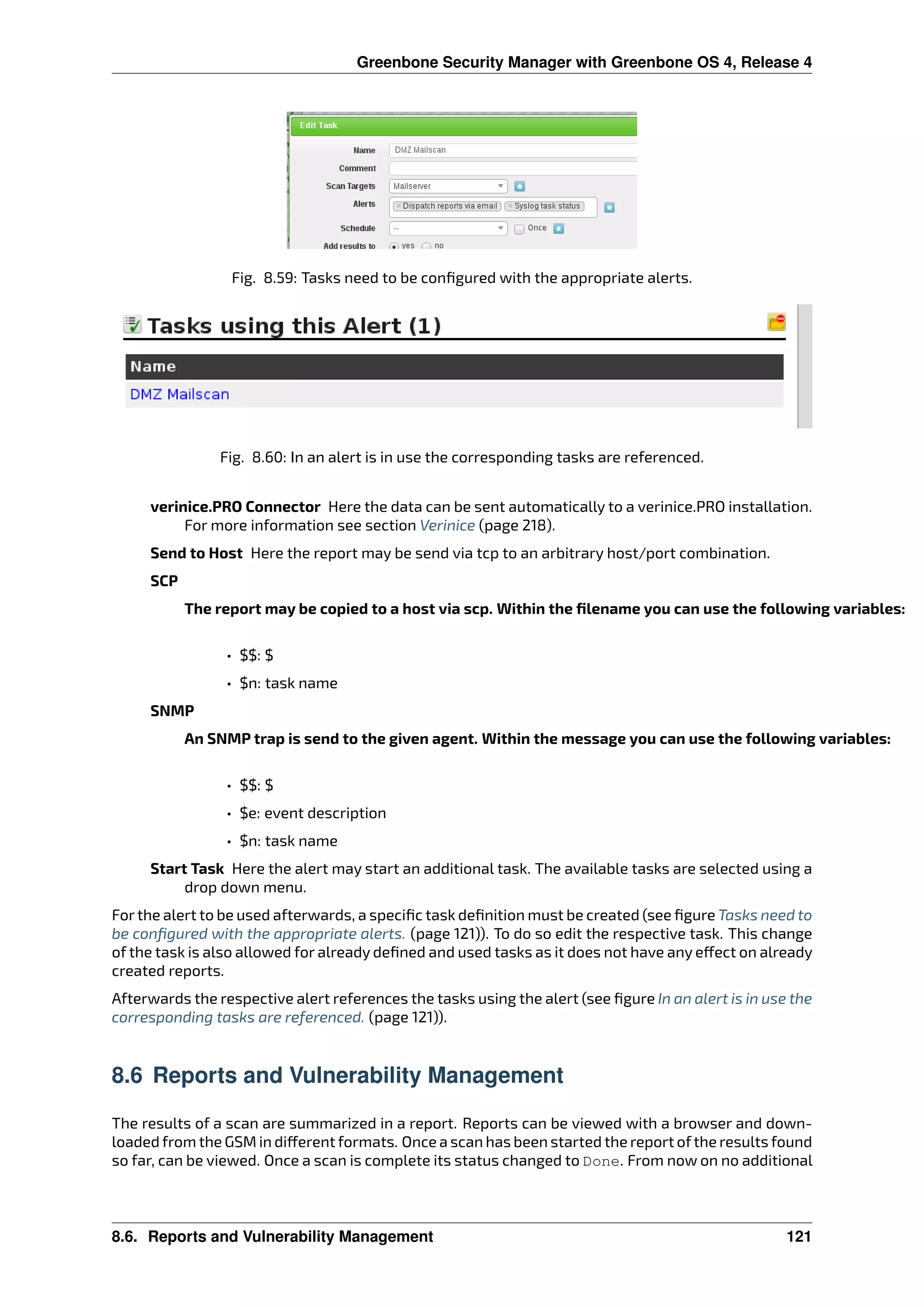 Greenbone Security Manager with Greenbone OS 4, Release 4
Fig. 8.59: Tasks need to be conﬁgured with the appropriate alerts.
Fig. 8.60: In an alert is in use the corresponding tasks are referenced.
verinice.PRO Connector Here the data can be sent automatically to a verinice.PRO installation.
For more information see section Verinice (page 218).
Send to Host Here the report may be send via tcp to an arbitrary host/port combination.
SCP
The report may be copied to a host via scp. Within the ﬁlename you can use the following variables:
• $$: $
• $n: task name
SNMP
An SNMP trap is send to the given agent. Within the message you can use the following variables:
• $$: $
• $e: event description
• $n: task name
Start Task Here the alert may start an additional task. The available tasks are selected using a
drop down menu.
For the alert to be used afterwards, a speciﬁc task deﬁnition must be created (see ﬁgure Tasks need to
be conﬁgured with the appropriate alerts. (page 121)). To do so edit the respective task. This change
of the task is also allowed for already deﬁned and used tasks as it does not have any e ect on already
created reports.
Afterwards the respective alert references the tasks using the alert (see ﬁgure In an alert is in use the
corresponding tasks are referenced. (page 121)).
8.6 Reports and Vulnerability Management
The results of a scan are summarized in a report. Reports can be viewed with a browser and down-
loaded from the GSM in di erent formats. Once a scan has been started the report ofthe results found
so far, can be viewed. Once a scan is complete its status changed to Done. From now on no additional
8.6. Reports and Vulnerability Management 121
 