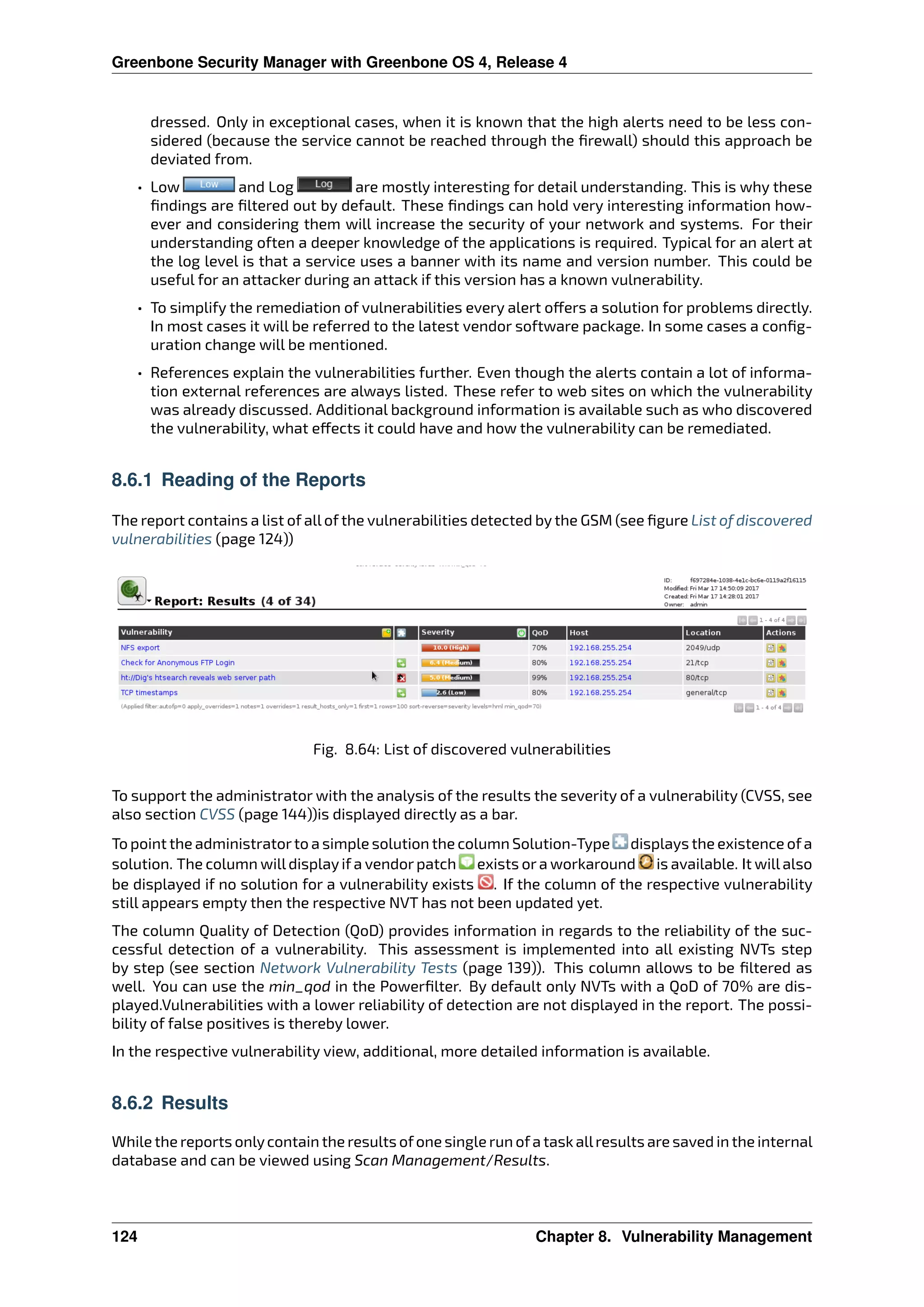 Greenbone Security Manager with Greenbone OS 4, Release 4
dressed. Only in exceptional cases, when it is known that the high alerts need to be less con-
sidered (because the service cannot be reached through the ﬁrewall) should this approach be
deviated from.
• Low and Log are mostly interesting for detail understanding. This is why these
ﬁndings are ﬁltered out by default. These ﬁndings can hold very interesting information how-
ever and considering them will increase the security of your network and systems. For their
understanding often a deeper knowledge of the applications is required. Typical for an alert at
the log level is that a service uses a banner with its name and version number. This could be
useful for an attacker during an attack if this version has a known vulnerability.
• To simplify the remediation of vulnerabilities every alert o ers a solution for problems directly.
In most cases it will be referred to the latest vendor software package. In some cases a conﬁg-
uration change will be mentioned.
• References explain the vulnerabilities further. Even though the alerts contain a lot of informa-
tion external references are always listed. These refer to web sites on which the vulnerability
was already discussed. Additional background information is available such as who discovered
the vulnerability, what e ects it could have and how the vulnerability can be remediated.
8.6.1 Reading of the Reports
The report contains a list of all of the vulnerabilities detected by the GSM (see ﬁgure List of discovered
vulnerabilities (page 124))
Fig. 8.64: List of discovered vulnerabilities
To support the administrator with the analysis of the results the severity of a vulnerability (CVSS, see
also section CVSS (page 144))is displayed directly as a bar.
To point the administratorto a simple solution the column Solution-Type displays the existence ofa
solution. The column willdisplay if a vendor patch exists or a workaround is available. It willalso
be displayed if no solution for a vulnerability exists . If the column of the respective vulnerability
still appears empty then the respective NVT has not been updated yet.
The column Quality of Detection (QoD) provides information in regards to the reliability of the suc-
cessful detection of a vulnerability. This assessment is implemented into all existing NVTs step
by step (see section Network Vulnerability Tests (page 139)). This column allows to be ﬁltered as
well. You can use the min_qod in the Powerﬁlter. By default only NVTs with a QoD of 70% are dis-
played.Vulnerabilities with a lower reliability of detection are not displayed in the report. The possi-
bility of false positives is thereby lower.
In the respective vulnerability view, additional, more detailed information is available.
8.6.2 Results
While the reports onlycontain the results ofone single run ofa taskallresults are saved in the internal
database and can be viewed using Scan Management/Results.
124 Chapter 8. Vulnerability Management
 