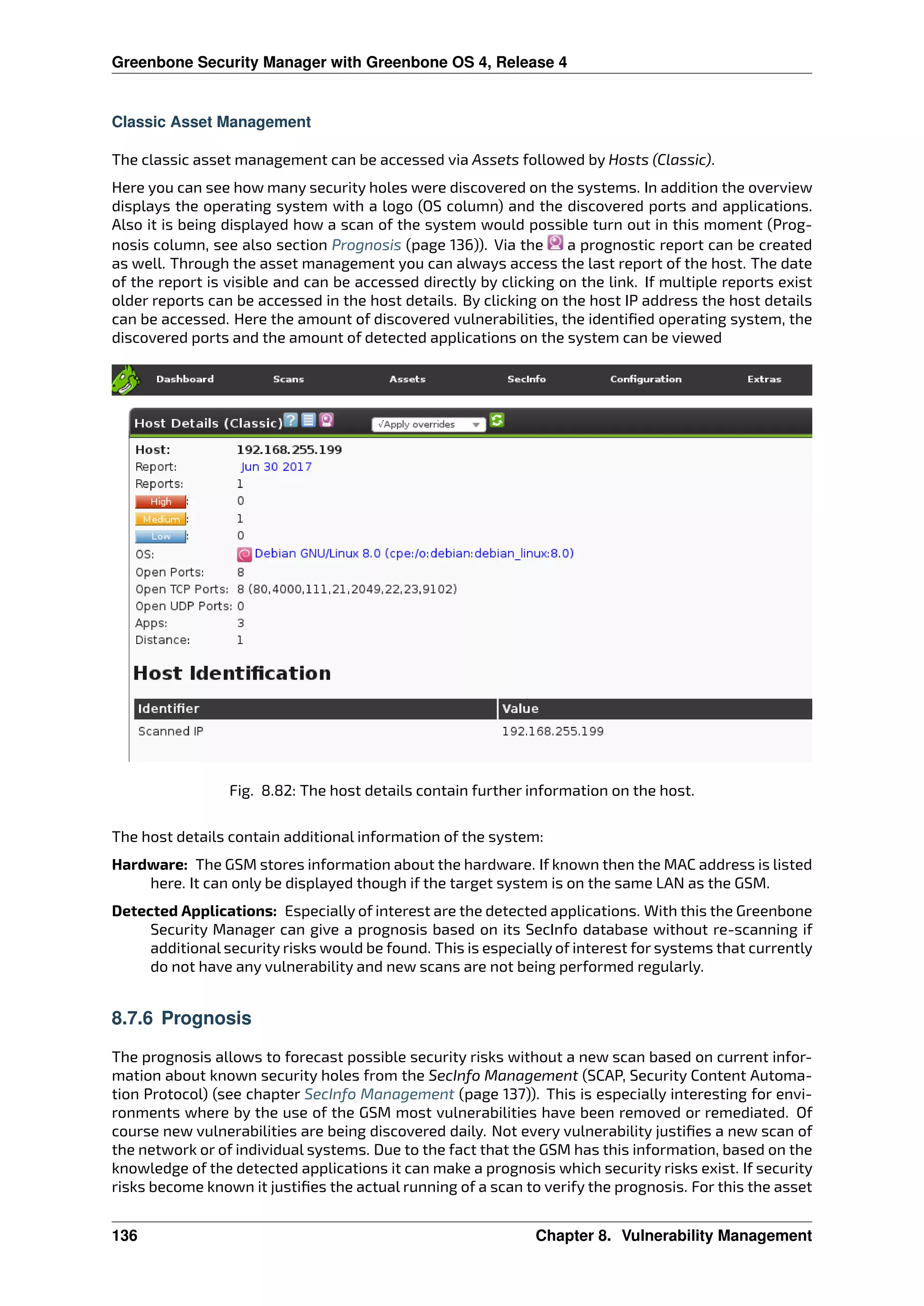 Greenbone Security Manager with Greenbone OS 4, Release 4
Classic Asset Management
The classic asset management can be accessed via Assets followed by Hosts (Classic).
Here you can see how many security holes were discovered on the systems. In addition the overview
displays the operating system with a logo (OS column) and the discovered ports and applications.
Also it is being displayed how a scan of the system would possible turn out in this moment (Prog-
nosis column, see also section Prognosis (page 136)). Via the a prognostic report can be created
as well. Through the asset management you can always access the last report of the host. The date
of the report is visible and can be accessed directly by clicking on the link. If multiple reports exist
older reports can be accessed in the host details. By clicking on the host IP address the host details
can be accessed. Here the amount of discovered vulnerabilities, the identiﬁed operating system, the
discovered ports and the amount of detected applications on the system can be viewed
Fig. 8.82: The host details contain further information on the host.
The host details contain additional information of the system:
Hardware: The GSM stores information about the hardware. If known then the MAC address is listed
here. It can only be displayed though if the target system is on the same LAN as the GSM.
Detected Applications: Especially of interest are the detected applications. With this the Greenbone
Security Manager can give a prognosis based on its SecInfo database without re-scanning if
additional security risks would be found. This is especially of interest for systems that currently
do not have any vulnerability and new scans are not being performed regularly.
8.7.6 Prognosis
The prognosis allows to forecast possible security risks without a new scan based on current infor-
mation about known security holes from the SecInfo Management (SCAP, Security Content Automa-
tion Protocol) (see chapter SecInfo Management (page 137)). This is especially interesting for envi-
ronments where by the use of the GSM most vulnerabilities have been removed or remediated. Of
course new vulnerabilities are being discovered daily. Not every vulnerability justiﬁes a new scan of
the network or of individual systems. Due to the fact that the GSM has this information, based on the
knowledge of the detected applications it can make a prognosis which security risks exist. If security
risks become known it justiﬁes the actual running of a scan to verify the prognosis. For this the asset
136 Chapter 8. Vulnerability Management
 