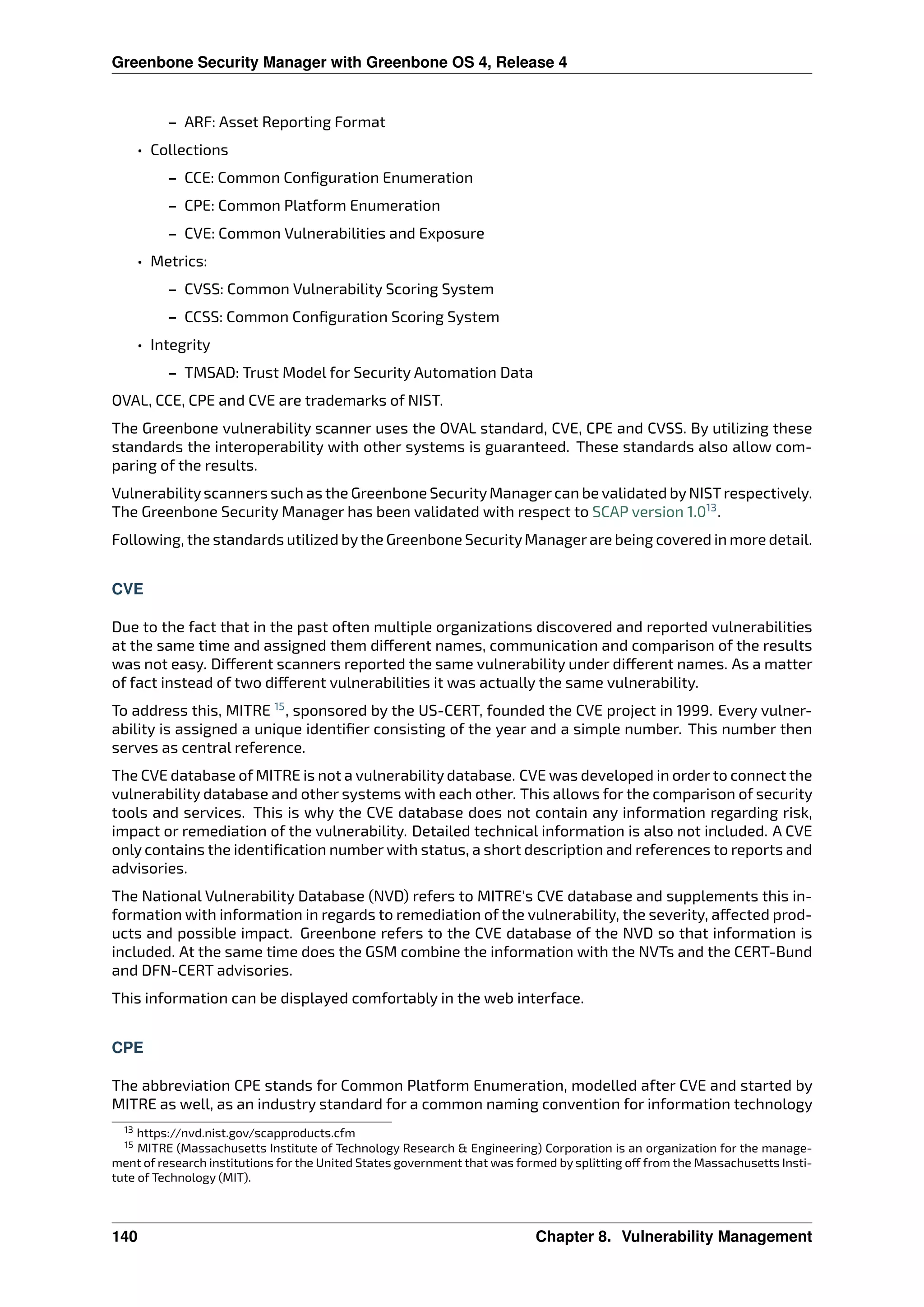 Greenbone Security Manager with Greenbone OS 4, Release 4
– ARF: Asset Reporting Format
• Collections
– CCE: Common Conﬁguration Enumeration
– CPE: Common Platform Enumeration
– CVE: Common Vulnerabilities and Exposure
• Metrics:
– CVSS: Common Vulnerability Scoring System
– CCSS: Common Conﬁguration Scoring System
• Integrity
– TMSAD: Trust Model for Security Automation Data
OVAL, CCE, CPE and CVE are trademarks of NIST.
The Greenbone vulnerability scanner uses the OVAL standard, CVE, CPE and CVSS. By utilizing these
standards the interoperability with other systems is guaranteed. These standards also allow com-
paring of the results.
Vulnerabilityscanners such as the Greenbone SecurityManagercan be validated byNISTrespectively.
The Greenbone Security Manager has been validated with respect to SCAP version 1.013
.
Following, the standards utilized bythe Greenbone SecurityManagerare being covered in more detail.
CVE
Due to the fact that in the past often multiple organizations discovered and reported vulnerabilities
at the same time and assigned them di erent names, communication and comparison of the results
was not easy. Di erent scanners reported the same vulnerability under di erent names. As a matter
of fact instead of two di erent vulnerabilities it was actually the same vulnerability.
To address this, MITRE 15
, sponsored by the US-CERT, founded the CVE project in 1999. Every vulner-
ability is assigned a unique identiﬁer consisting of the year and a simple number. This number then
serves as central reference.
The CVE database of MITRE is not a vulnerability database. CVE was developed in order to connect the
vulnerability database and other systems with each other. This allows for the comparison of security
tools and services. This is why the CVE database does not contain any information regarding risk,
impact or remediation of the vulnerability. Detailed technical information is also not included. A CVE
only contains the identiﬁcation number with status, a short description and references to reports and
advisories.
The National Vulnerability Database (NVD) refers to MITRE’s CVE database and supplements this in-
formation with information in regards to remediation of the vulnerability, the severity, a ected prod-
ucts and possible impact. Greenbone refers to the CVE database of the NVD so that information is
included. At the same time does the GSM combine the information with the NVTs and the CERT-Bund
and DFN-CERT advisories.
This information can be displayed comfortably in the web interface.
CPE
The abbreviation CPE stands for Common Platform Enumeration, modelled after CVE and started by
MITRE as well, as an industry standard for a common naming convention for information technology
13 https://nvd.nist.gov/scapproducts.cfm
15 MITRE (Massachusetts Institute of Technology Research & Engineering) Corporation is an organization for the manage-
ment of research institutions for the United States government that was formed by splitting o from the Massachusetts Insti-
tute of Technology (MIT).
140 Chapter 8. Vulnerability Management
 
