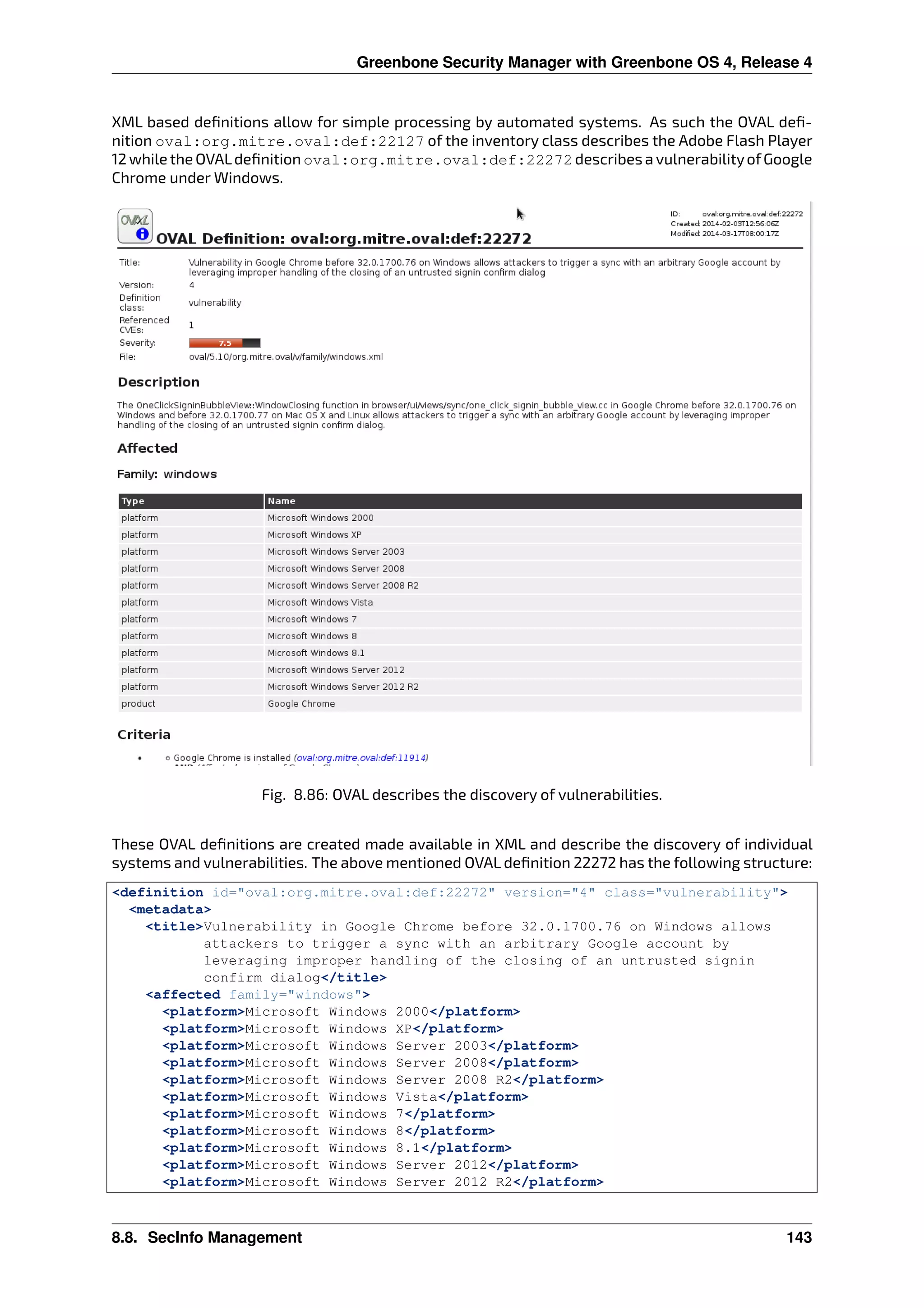 Greenbone Security Manager with Greenbone OS 4, Release 4
XML based deﬁnitions allow for simple processing by automated systems. As such the OVAL deﬁ-
nition oval:org.mitre.oval:def:22127 of the inventory class describes the Adobe Flash Player
12 while the OVALdeﬁnition oval:org.mitre.oval:def:22272 describes a vulnerabilityofGoogle
Chrome under Windows.
Fig. 8.86: OVAL describes the discovery of vulnerabilities.
These OVAL deﬁnitions are created made available in XML and describe the discovery of individual
systems and vulnerabilities. The above mentioned OVAL deﬁnition 22272 has the following structure:
<definition id="oval:org.mitre.oval:def:22272" version="4" class="vulnerability">
<metadata>
<title>Vulnerability in Google Chrome before 32.0.1700.76 on Windows allows
attackers to trigger a sync with an arbitrary Google account by
leveraging improper handling of the closing of an untrusted signin
confirm dialog</title>
<affected family="windows">
<platform>Microsoft Windows 2000</platform>
<platform>Microsoft Windows XP</platform>
<platform>Microsoft Windows Server 2003</platform>
<platform>Microsoft Windows Server 2008</platform>
<platform>Microsoft Windows Server 2008 R2</platform>
<platform>Microsoft Windows Vista</platform>
<platform>Microsoft Windows 7</platform>
<platform>Microsoft Windows 8</platform>
<platform>Microsoft Windows 8.1</platform>
<platform>Microsoft Windows Server 2012</platform>
<platform>Microsoft Windows Server 2012 R2</platform>
8.8. SecInfo Management 143
 