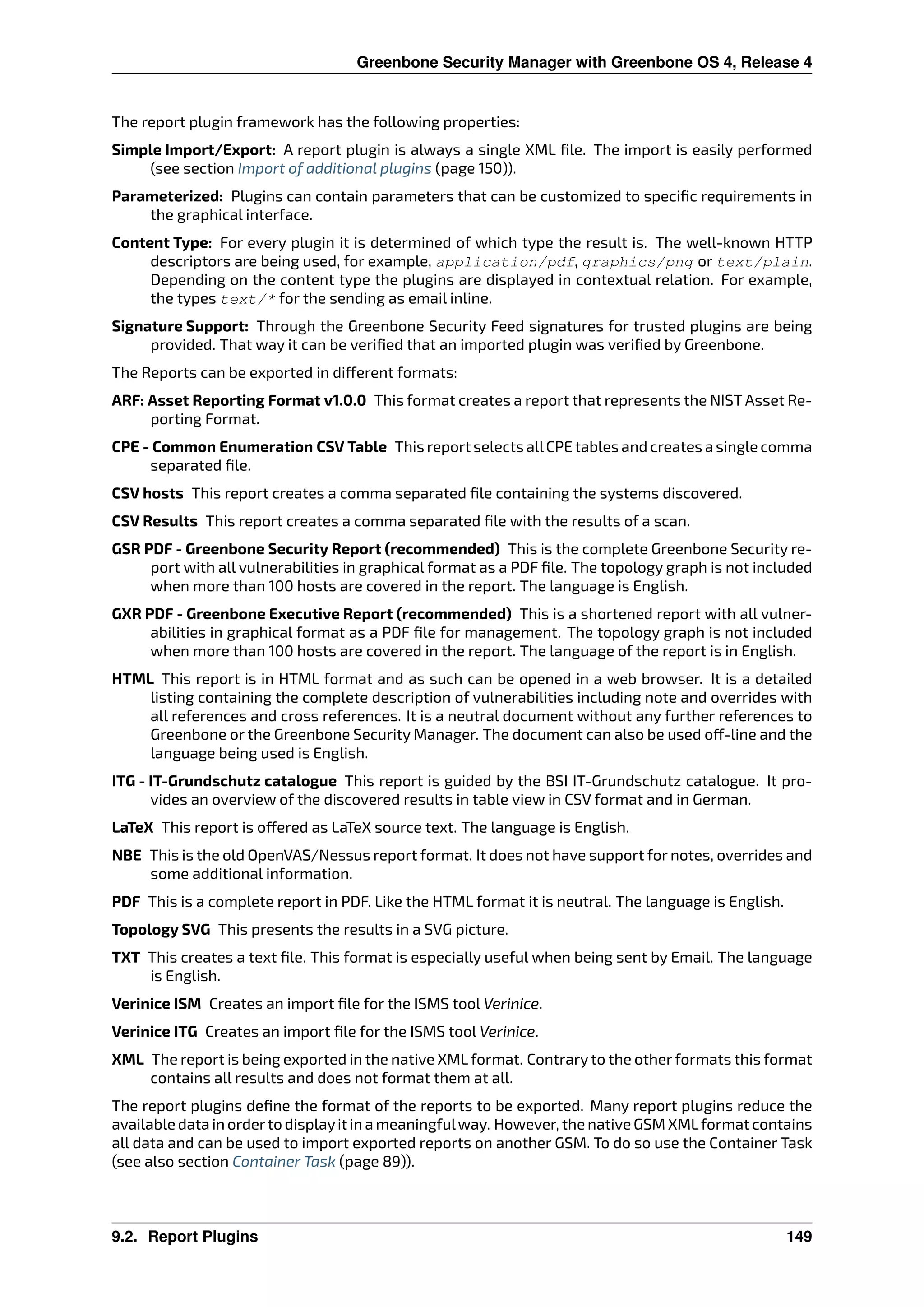 Greenbone Security Manager with Greenbone OS 4, Release 4
The report plugin framework has the following properties:
Simple Import/Export: A report plugin is always a single XML ﬁle. The import is easily performed
(see section Import of additional plugins (page 150)).
Parameterized: Plugins can contain parameters that can be customized to speciﬁc requirements in
the graphical interface.
Content Type: For every plugin it is determined of which type the result is. The well-known HTTP
descriptors are being used, for example, application/pdf, graphics/png or text/plain.
Depending on the content type the plugins are displayed in contextual relation. For example,
the types text/* for the sending as email inline.
Signature Support: Through the Greenbone Security Feed signatures for trusted plugins are being
provided. That way it can be veriﬁed that an imported plugin was veriﬁed by Greenbone.
The Reports can be exported in di erent formats:
ARF: Asset Reporting Format v1.0.0 This format creates a report that represents the NIST Asset Re-
porting Format.
CPE - Common Enumeration CSV Table This report selects allCPE tables and creates a single comma
separated ﬁle.
CSV hosts This report creates a comma separated ﬁle containing the systems discovered.
CSV Results This report creates a comma separated ﬁle with the results of a scan.
GSR PDF - Greenbone Security Report (recommended) This is the complete Greenbone Security re-
port with all vulnerabilities in graphical format as a PDF ﬁle. The topology graph is not included
when more than 100 hosts are covered in the report. The language is English.
GXR PDF - Greenbone Executive Report (recommended) This is a shortened report with all vulner-
abilities in graphical format as a PDF ﬁle for management. The topology graph is not included
when more than 100 hosts are covered in the report. The language of the report is in English.
HTML This report is in HTML format and as such can be opened in a web browser. It is a detailed
listing containing the complete description of vulnerabilities including note and overrides with
all references and cross references. It is a neutral document without any further references to
Greenbone or the Greenbone Security Manager. The document can also be used o -line and the
language being used is English.
ITG - IT-Grundschutz catalogue This report is guided by the BSI IT-Grundschutz catalogue. It pro-
vides an overview of the discovered results in table view in CSV format and in German.
LaTeX This report is o ered as LaTeX source text. The language is English.
NBE This is the old OpenVAS/Nessus report format. It does not have support for notes, overrides and
some additional information.
PDF This is a complete report in PDF. Like the HTML format it is neutral. The language is English.
Topology SVG This presents the results in a SVG picture.
TXT This creates a text ﬁle. This format is especially useful when being sent by Email. The language
is English.
Verinice ISM Creates an import ﬁle for the ISMS tool Verinice.
Verinice ITG Creates an import ﬁle for the ISMS tool Verinice.
XML The report is being exported in the native XML format. Contrary to the other formats this format
contains all results and does not format them at all.
The report plugins deﬁne the format of the reports to be exported. Many report plugins reduce the
available data in orderto displayit in a meaningfulway. However, the native GSM XMLformat contains
all data and can be used to import exported reports on another GSM. To do so use the Container Task
(see also section Container Task (page 89)).
9.2. Report Plugins 149
 